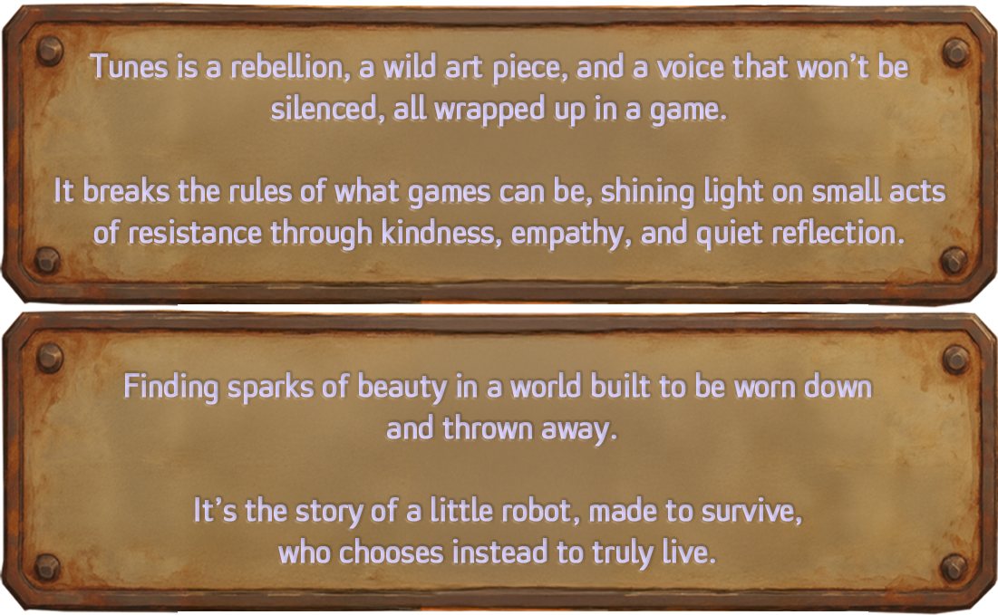 Tunes is a rebellion, an art piece, and a voice wrapped into a game. Tunes is redefining boundaries of what games can be. It’s about small acts of resistance through empathy, kindness, reflection and daring to find beauty in a world meant to be used up and discarded. It’s about a little robot who was made to survive, and chooses, instead, to live.